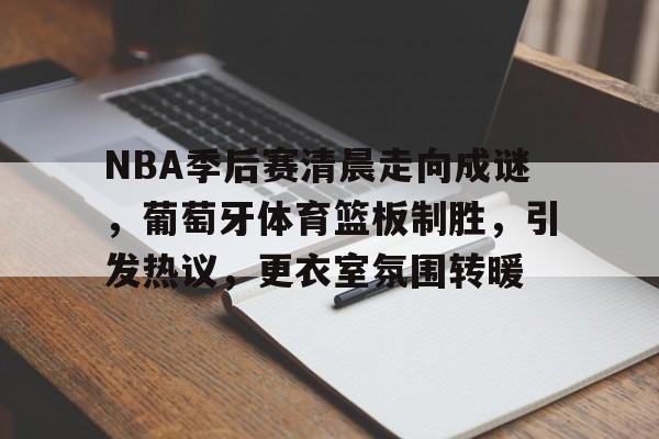 NBA季后赛清晨走向成谜，葡萄牙体育篮板制胜，引发热议，更衣室氛围转暖